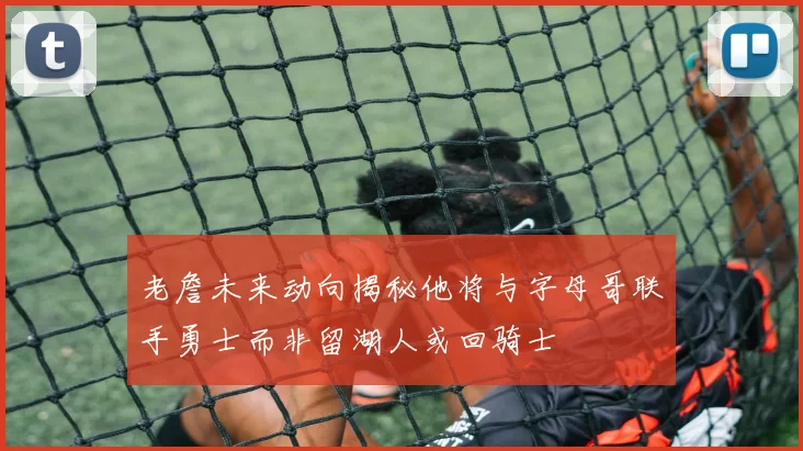 老詹未来动向揭秘他将与字母哥联手勇士而非留湖人或回骑士