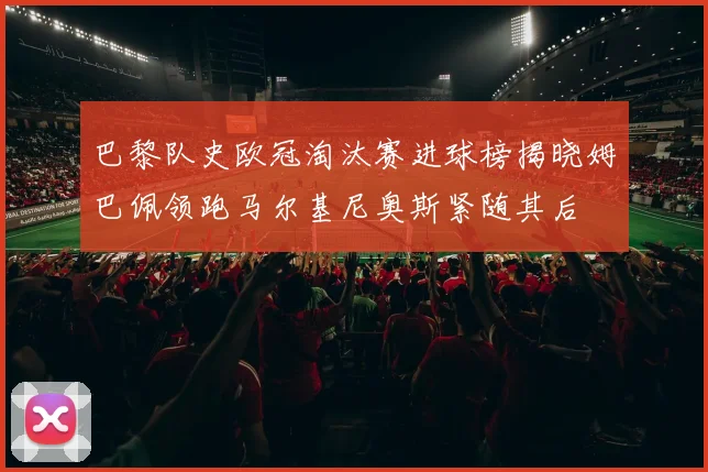 巴黎队史欧冠淘汰赛进球榜揭晓姆巴佩领跑马尔基尼奥斯紧随其后