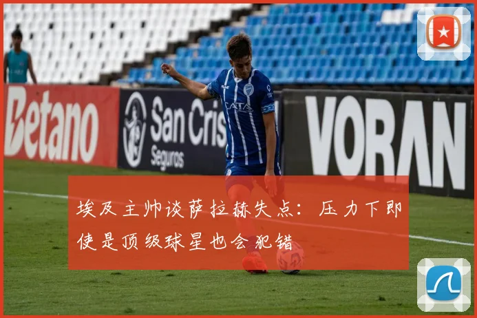 埃及主帅谈萨拉赫失点：压力下即使是顶级球星也会犯错