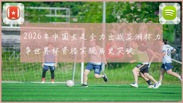 2026年中国女足全力出战亚洲杯力争世界杯资格实现历史突破