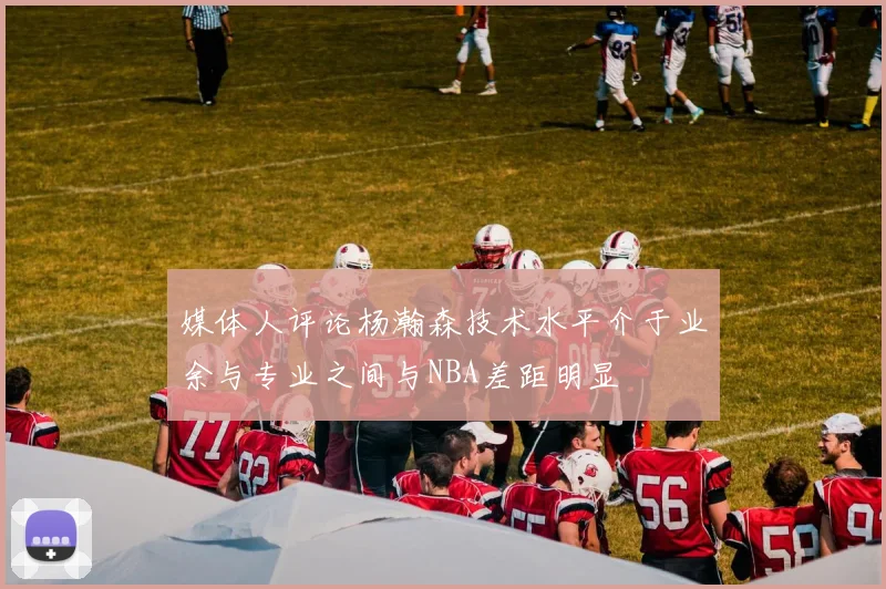 媒体人评论杨瀚森技术水平介于业余与专业之间与NBA差距明显