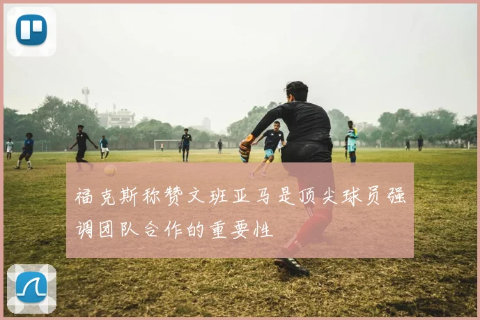 福克斯称赞文班亚马是顶尖球员强调团队合作的重要性