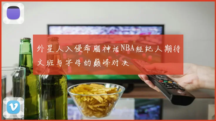 外星人入侵希腊神话NBA经纪人期待文班与字母的巅峰对决