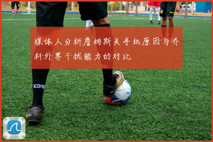媒体人分析詹姆斯关手机原因与乔科外界干扰能力的对比