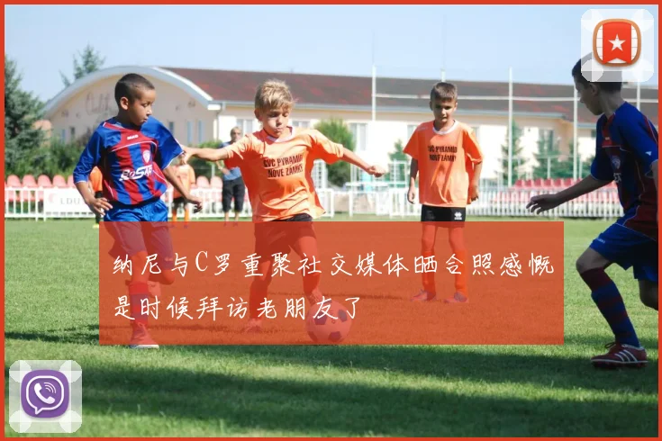 纳尼与C罗重聚社交媒体晒合照感慨是时候拜访老朋友了