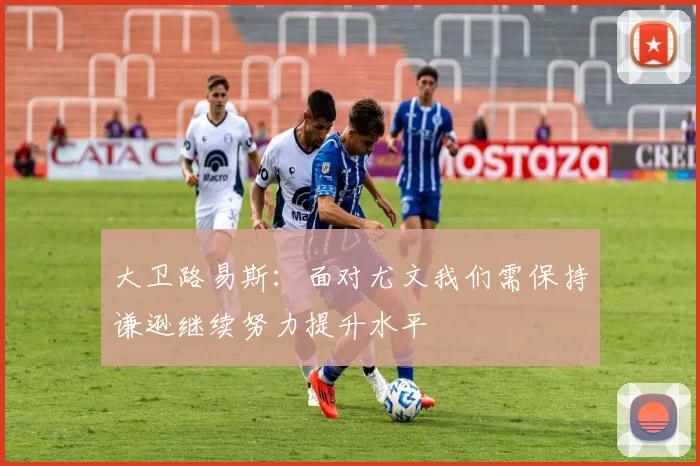 大卫路易斯：面对尤文我们需保持谦逊继续努力提升水平