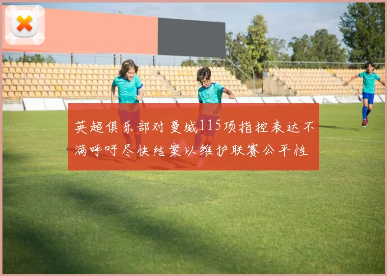 英超俱乐部对曼城115项指控表达不满呼吁尽快结案以维护联赛公平性