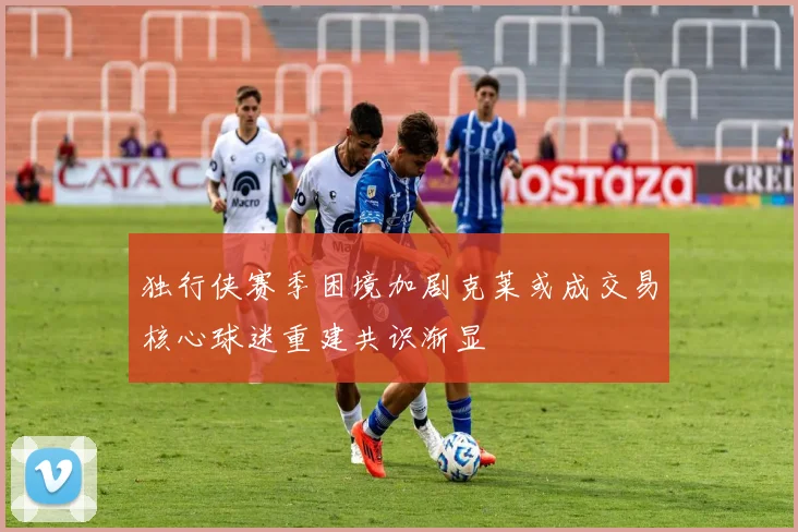 独行侠赛季困境加剧克莱或成交易核心球迷重建共识渐显