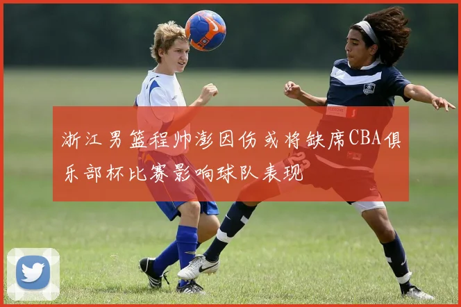 浙江男篮程帅澎因伤或将缺席CBA俱乐部杯比赛影响球队表现