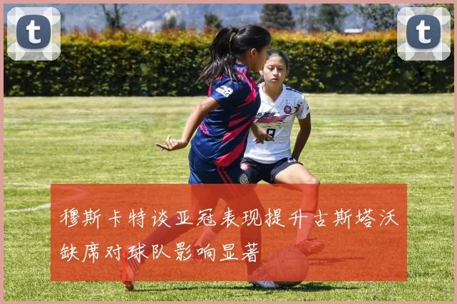 穆斯卡特谈亚冠表现提升古斯塔沃缺席对球队影响显著
