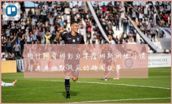 约什阿奇姆彭分享詹姆斯训练习惯与库库幽默风采的趣闻故事