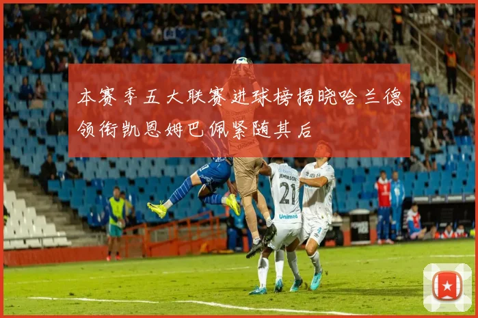 本赛季五大联赛进球榜揭晓哈兰德领衔凯恩姆巴佩紧随其后