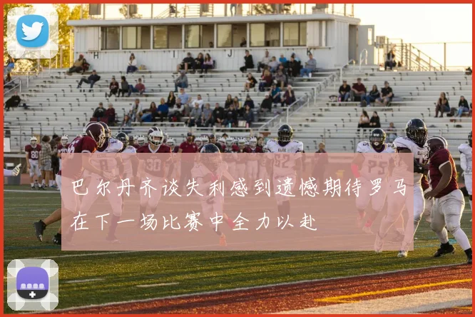巴尔丹齐谈失利感到遗憾期待罗马在下一场比赛中全力以赴