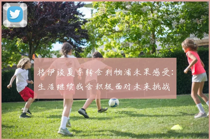 格伊谈夏季转会利物浦未果感受：生活继续我会积极面对未来挑战