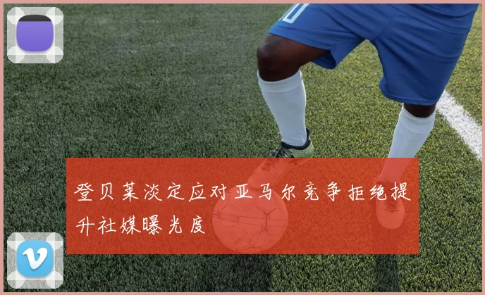 登贝莱淡定应对亚马尔竞争拒绝提升社媒曝光度