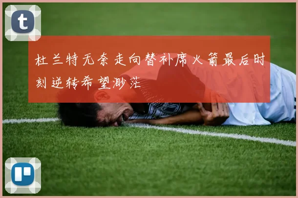 杜兰特无奈走向替补席火箭最后时刻逆转希望渺茫