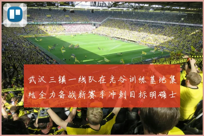 武汉三镇一线队在光谷训练基地集结全力备战新赛季冲刺目标明确士气高涨