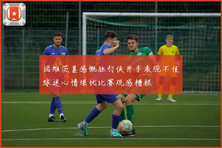 诺维茨基感慨独行侠开季表现不佳球迷心情堪忧比赛观感糟糕