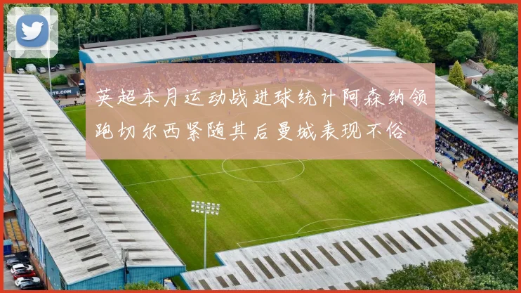英超本月运动战进球统计阿森纳领跑切尔西紧随其后曼城表现不俗