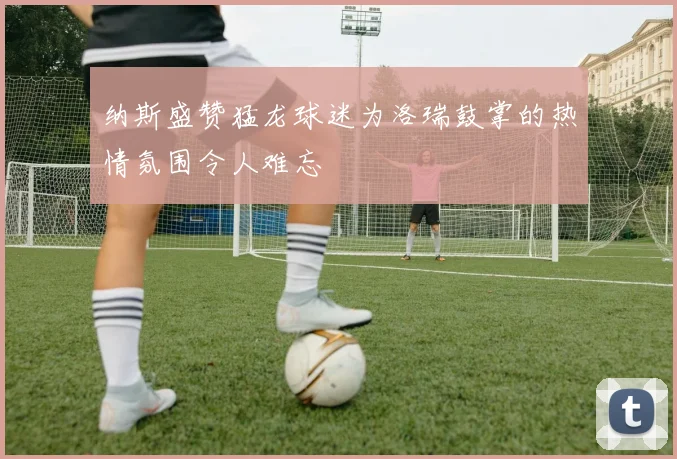 纳斯盛赞猛龙球迷为洛瑞鼓掌的热情氛围令人难忘