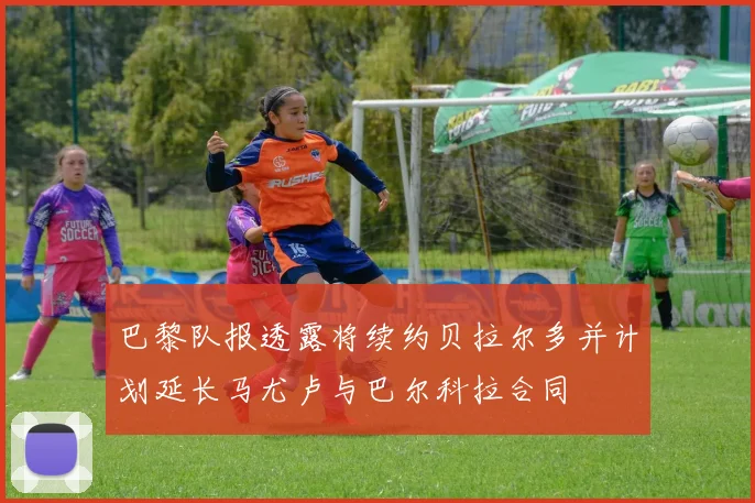 巴黎队报透露将续约贝拉尔多并计划延长马尤卢与巴尔科拉合同